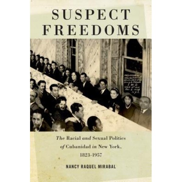Suspect Freedoms: The Racial and Sexual Politics of Cubanidad in New York, 1823-1957, Nancy Raquel Mirabal (Author)