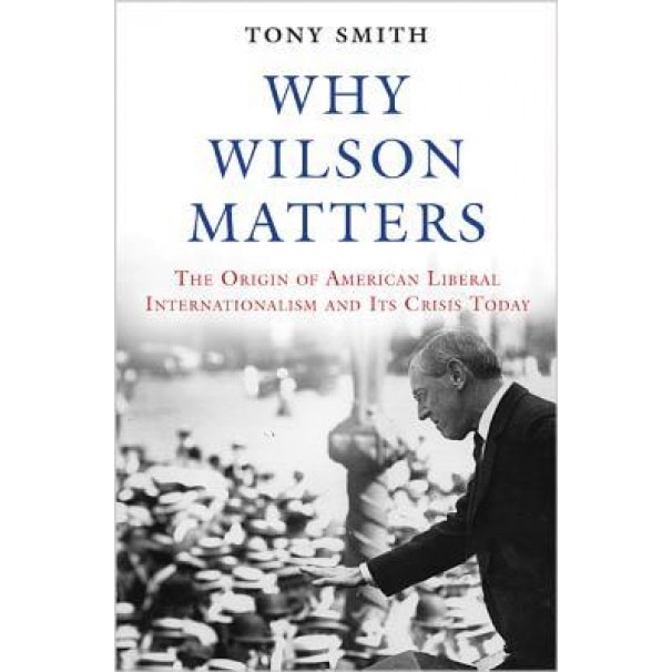 Why Wilson Matters: The Origin of American Liberal Internationalism and Its Crisis Today, Tony Smith (Author)