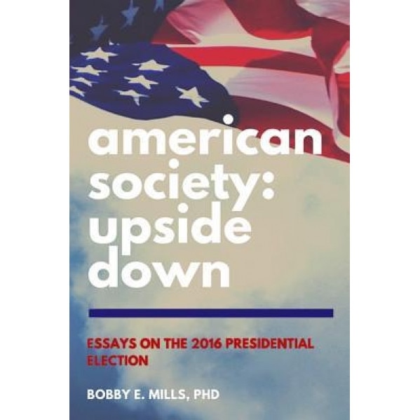 American Society: Upside Down: Essays on the 2016 Presidential Election, Bobby E. Mills (Author)