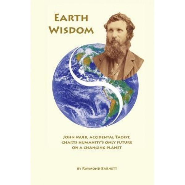 Earth Wisdom: John Muir, Accidental Taoist, Charts Humanity's Only Future on a Changing Planet, Raymond Barnett (Author)