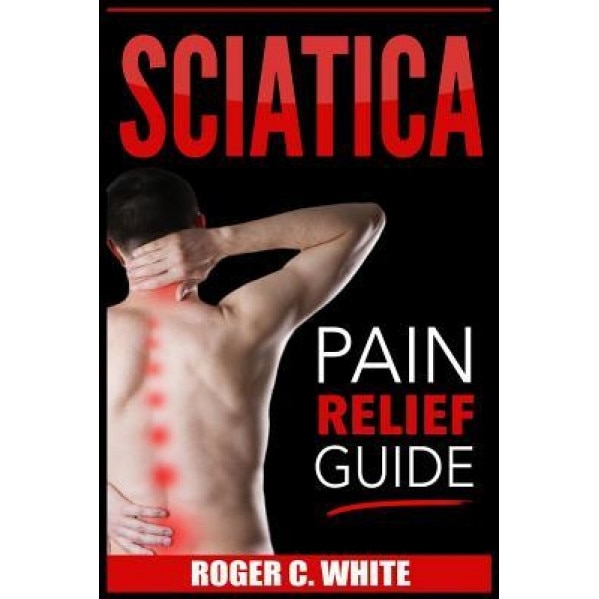 Sciatica: Pain Relief Guide (Exercises, Back Pain Relief, Natural Remedies, Home Treatment), Roger C. White (Author)