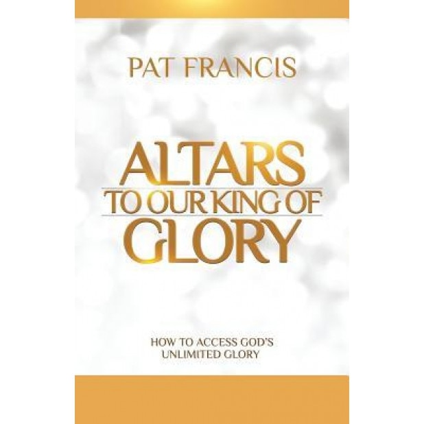 Altars to Our King of Glory: How to Access God's Unlimited Glory, Pat Francis (Author)