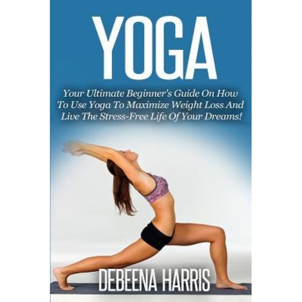 Yoga: Your Ultimate Beginner's Guide on How to Use Yoga to Maximize Weight Loss and Live the Stress-Free Life of Your Dreams, Debeena Harris (Author)