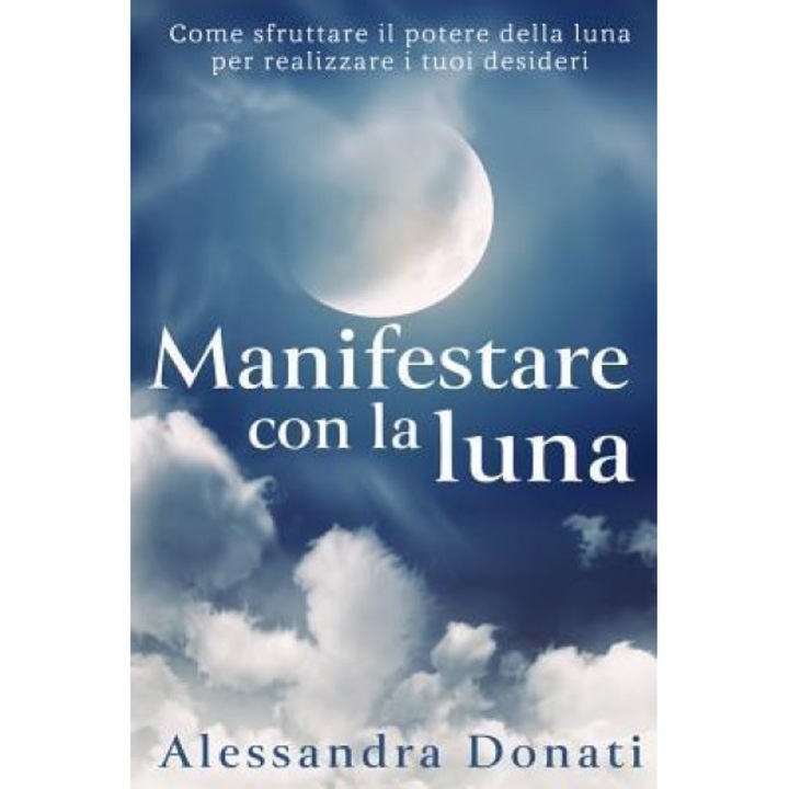 Manifestare Con La Luna: Come Sfruttare Il Potere Della Luna Per Realizzare I Tuoi Desideri - Alessandra Donati (Author)