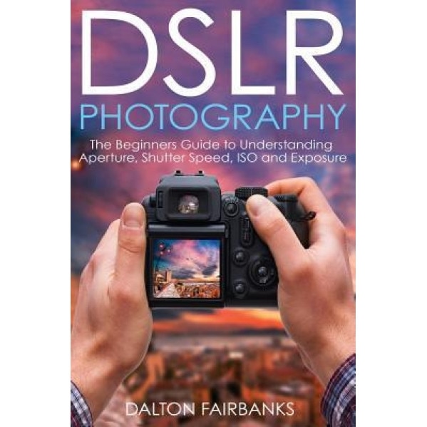 Dslr Photography: The Beginners Guide to Understanding Aperture, Shutter Speed, ISO and Exposure, Dalton Fairbanks (Author)