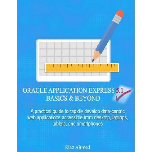Oracle Application Express 5.1 Basics & Beyond: A Practical Guide to Rapidly Develop Data-Centric Web Applications Accessible from Desktop, Laptops, T, Riaz Ahmed (Author)