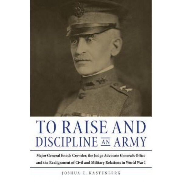 To Raise and Discipline an Army: Major General Enoch Crowder, the Judge Advocate General's Office, and the Realignment of Civil and Military Relations, Joshua E. Kastenberg (Author)