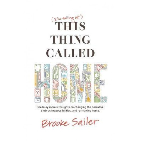 (I'm Failing At) This Thing Called Home: One Busy Mom's Thoughts on Changing the Narrative, Embracing Possibilities and Remaking Home, Brooke Sailer (Author)