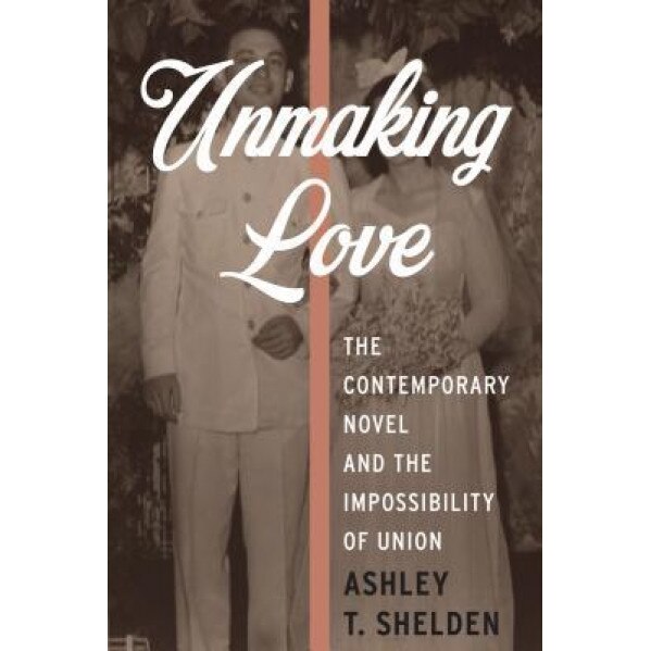 Unmaking Love: The Contemporary Novel and the Impossibility of Union, Ashley T. Shelden (Author)