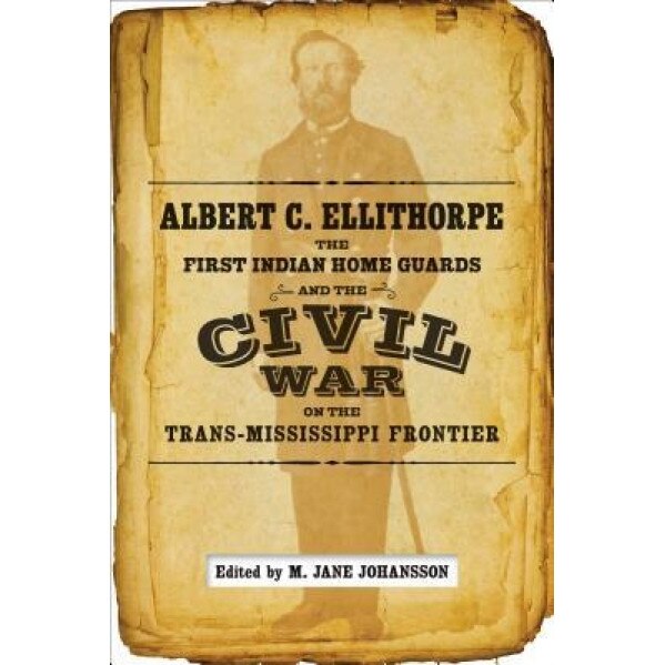 Albert C. Ellithorpe, the First Indian Home Guards, and the Civil War on the Trans-Mississippi Frontier, A. C. Ellithorpe (Author)
