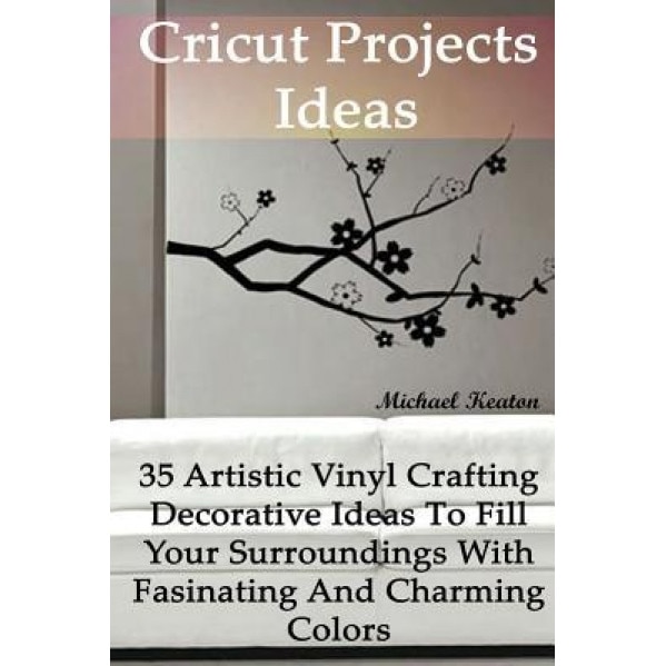 Cricut Projects Ideas: 35 Artistic Vinyl Crafting Decorative Ideas to Fill Your Surroundings with Fasinating and Charming Colors: (Cricut Vin, Micheal Keaton (Author)