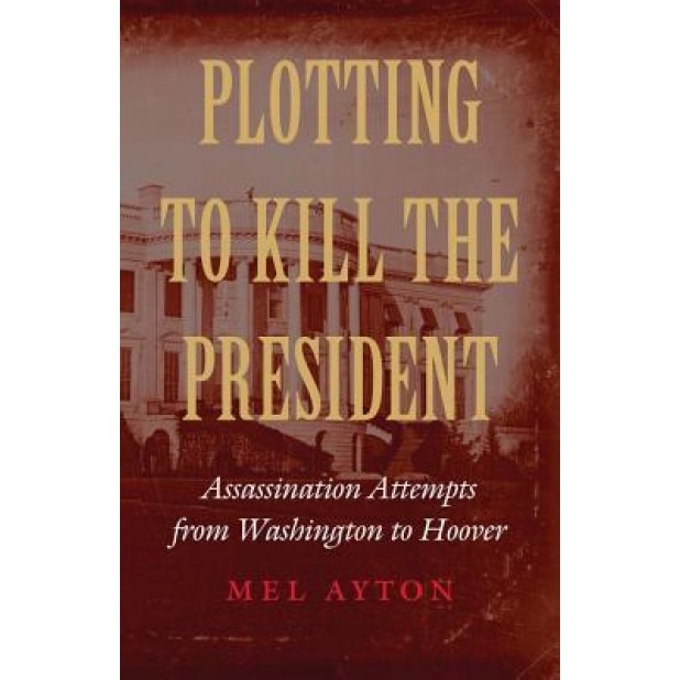 Plotting to Kill the President: Assassination Attempts from Washington to Hoover, Mel Ayton (Author)