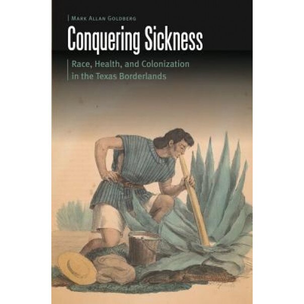 Conquering Sickness: Race, Health, and Colonization in the Texas Borderlands, Mark Allan Goldberg (Author)