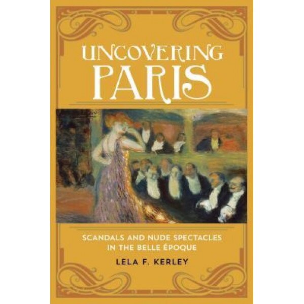Uncovering Paris: Scandals and Nude Spectacles in the Belle Epoque, Lela F. Kerley (Author)
