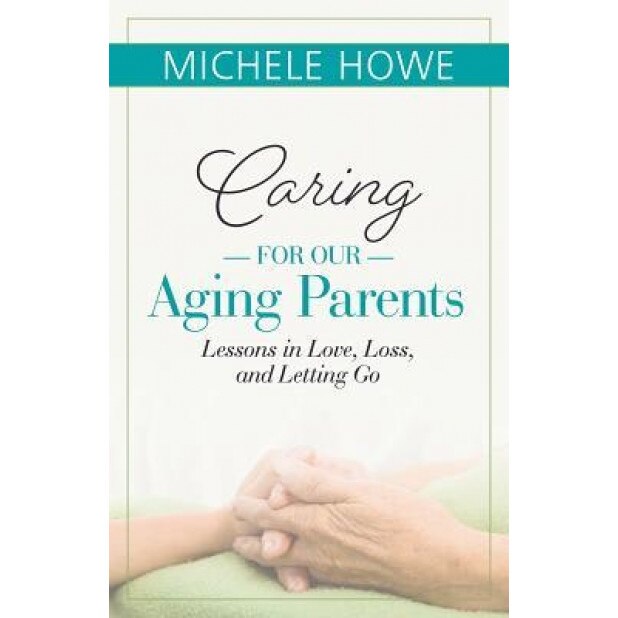 Caring for Our Aging Parents: Lessons in Love, Loss and Letting Go, Michele Howe (Author)