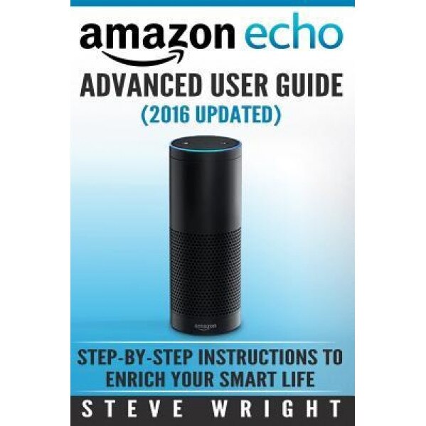 Amazon Echo: Amazon Echo Advanced User Guide (2016 Updated): Step-By-Step Instructions to Enrich Your Smart Life (Amazon Echo User, Steve Wright (Author)