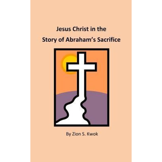 Jesus Christ in the Story of Abraham's Sacrifice, Zion S. Kwok (Author)