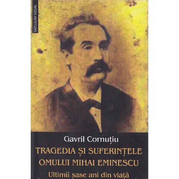 Tragedia si suferintele omului Mihai Eminescu. Ultimii sase ani din viata - Gavril Cornutiu