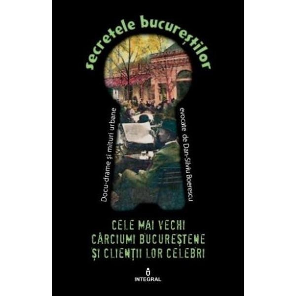 Secretele Bucurestilor vol.5: Cele mai vechi carciumi bucurestene si clientii lor celebri - Dan-Silviu Boerescu