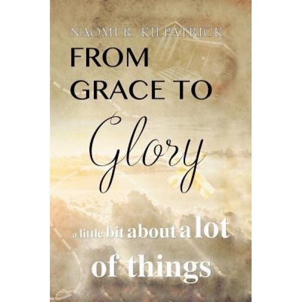 From Grace to Glory. . .: A Little Bit about a Lot of Things, Naomi Ruth Jones Kilpatrick (Author)