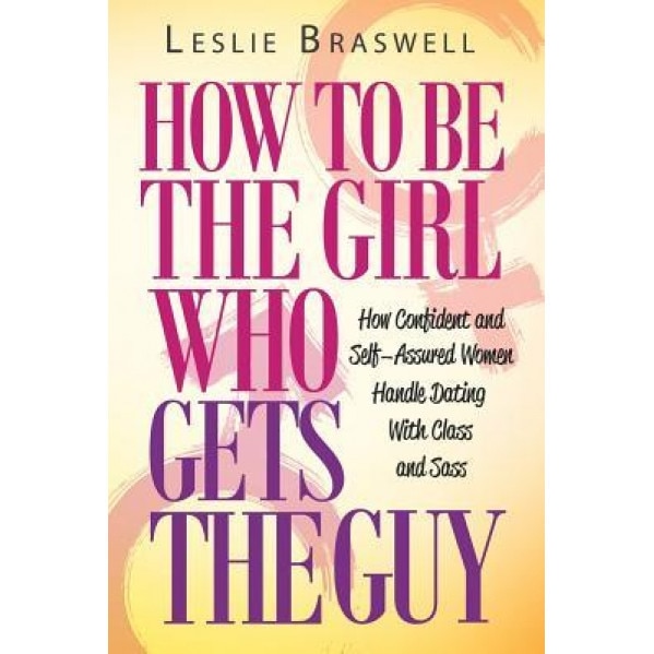 How to Be the Girl Who Gets the Guy: How Irresistible, Confident and Self-Assured Women Handle Dating with Class and Sass, Leslie Braswell (Author)