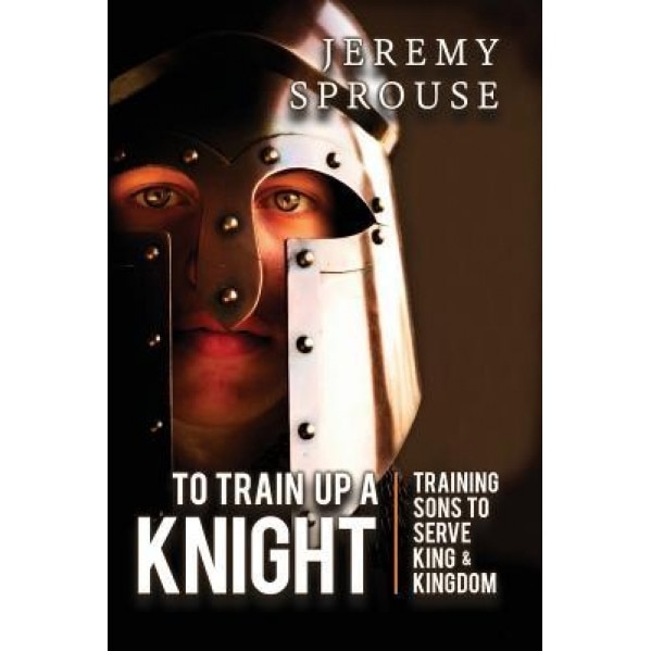 To Train Up a Knight: Training Sons to Serve King and Kingdom, Jeremy Sprouse (Author)