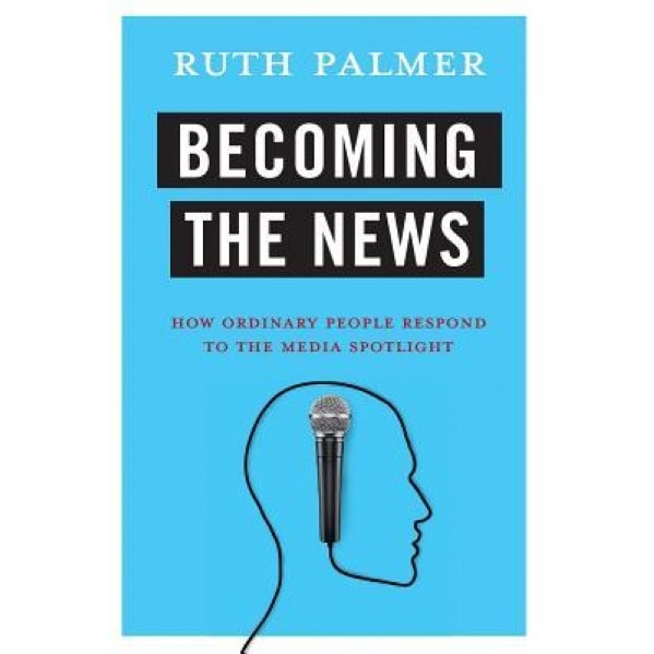Becoming the News: How Ordinary People Respond to the Media Spotlight, Ruth Palmer (Author)