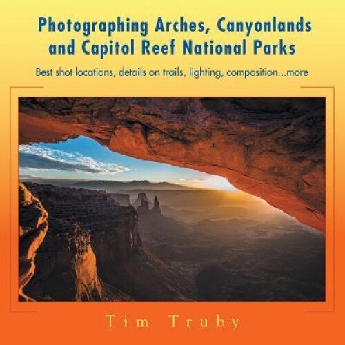 Photographing Arches, Canyonlands and Capitol Reef National Parks: Best Shot Locations, Details on Trails, Lighting, Composition...More, Tim Truby (Author)