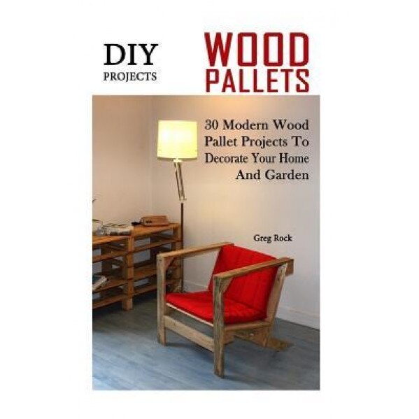 DIY Projects: 30 Modern Wood Pallet Projects to Decorate Your Home and Garden: (DIY Project, Household, Cleaning, Organizing, Projec, Greg Rock (Author)