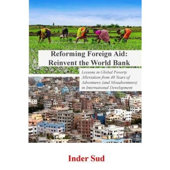 Reforming Foreign Aid: Reinvent the World Bank: Lessons in Global Poverty Alleviation from 40 Years of Adventures (and Misadventures) in Inte, Inder Sud (Author) Reforming Foreign Aid: Reinvent the World Bank: Lessons in Global Poverty Alleviation from 40 Years of Adventures (and Misadventures) in Inte, Inder Sud (Author)