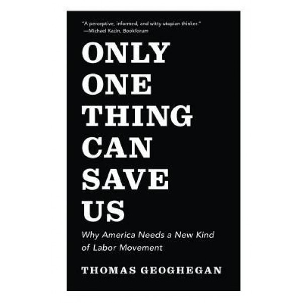 Only One Thing Can Save Us: Why America Needs a New Kind of Labor Movement, Thomas Geoghegan (Author)