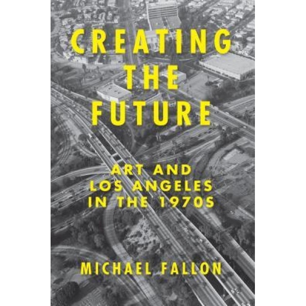 Creating the Future: Art & Los Angeles in the 1970s, Michael Fallon (Author)