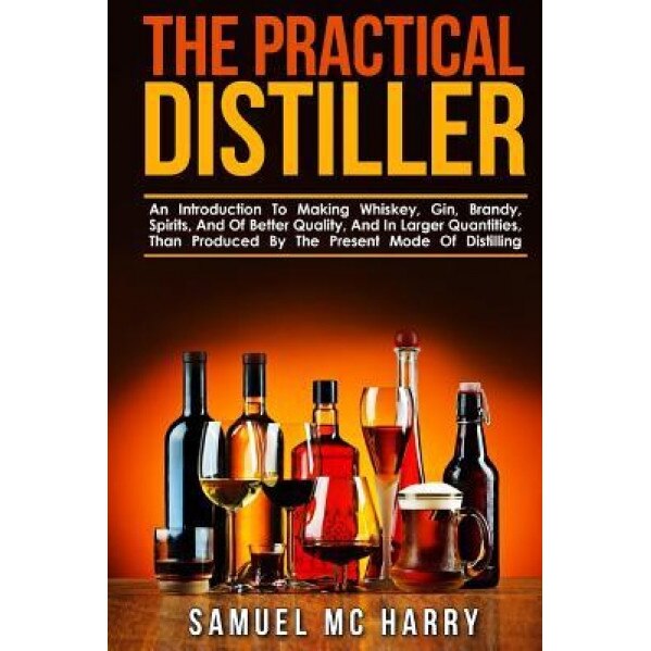 The Practical Distiller: An Introduction to Making Whiskey, Gin, Brandy, Spirits, and of Better Quality, and in Larger Quantities, Than Produce, Samuel MC Harry (Author)