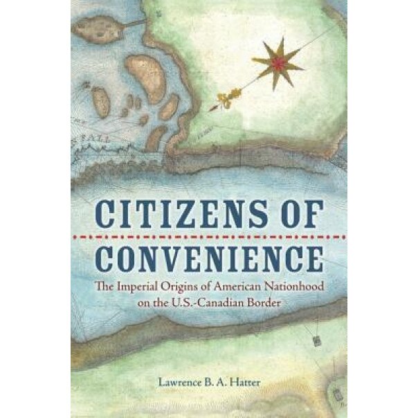 Citizens of Convenience: The Imperial Origins of American Nationhood on the U.S.-Canadian Border, Lawrence B. a. Hatter (Author)