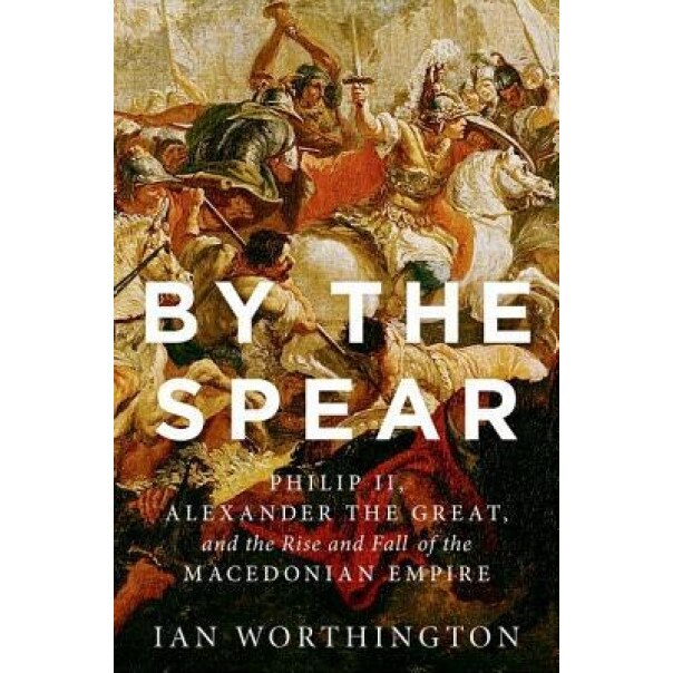 By the Spear: Philip II, Alexander the Great, and the Rise and Fall of the Macedonian Empire, Ian Worthington (Author)