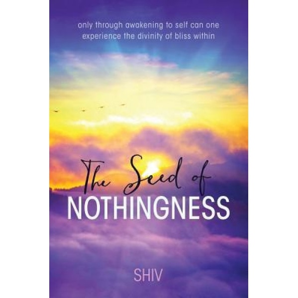 The Seed of Nothingness: Only Through Awakening to Self Can One Experience the Divinity of Bliss Within - Shiv (Author)