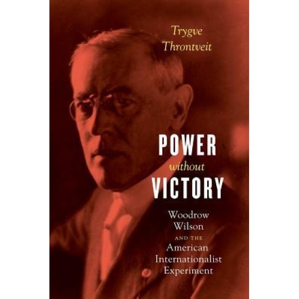 Power Without Victory: Woodrow Wilson and the American Internationalist Experiment, Trygve Throntveit (Author)