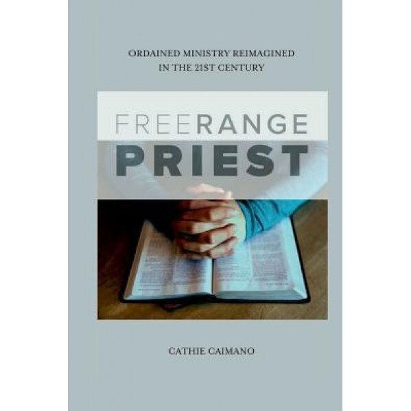Free Range Priest: Ordained Ministry Reimagined in the 21st Century, Cathie Caimano (Author)