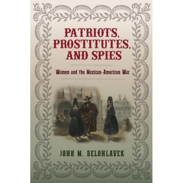 Patriots, Prostitutes, and Spies: Women and the Mexican-American War, John M. Belohlavek (Author)