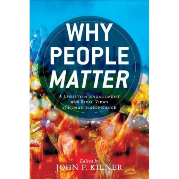 Why People Matter: A Christian Engagement with Rival Views of Human Significance, John F. Kilner (Editor)
