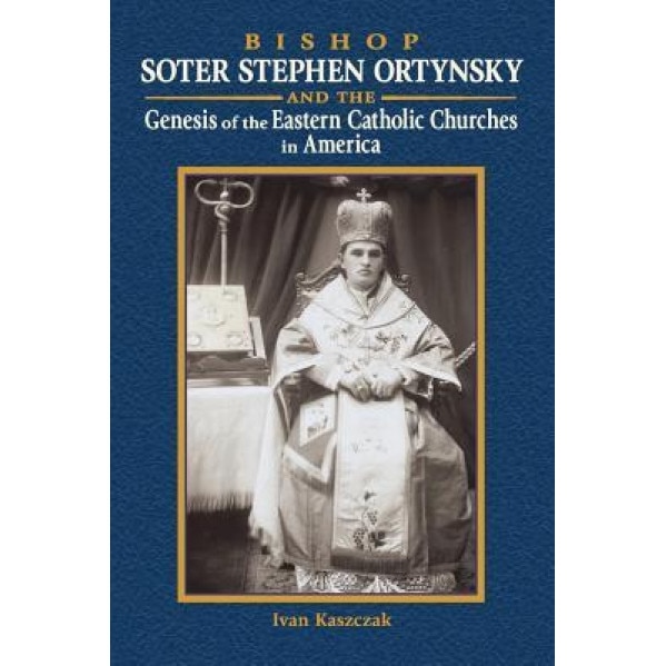 Bishop Soter Stephen Ortynsky: Genesis of the Eastern Catholic Churches in America, Ivan Kaszczak (Author)