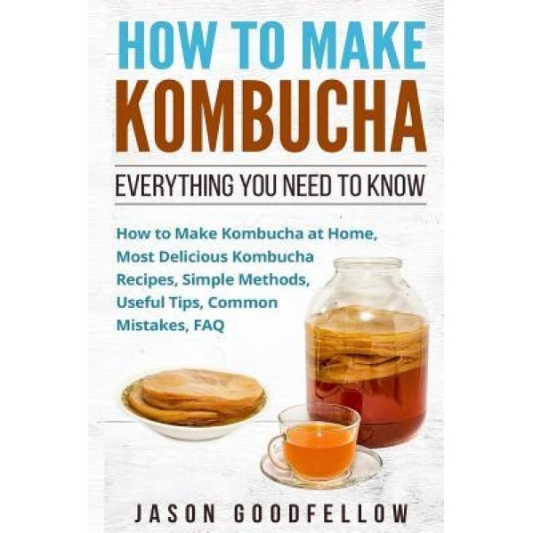 How to Make Kombucha: Everything You Need to Know - How to Make Kombucha at Home, Most Delicious Kombucha Recipes, Simple Methods, Useful Ti, Jason Goodfellow (Author)