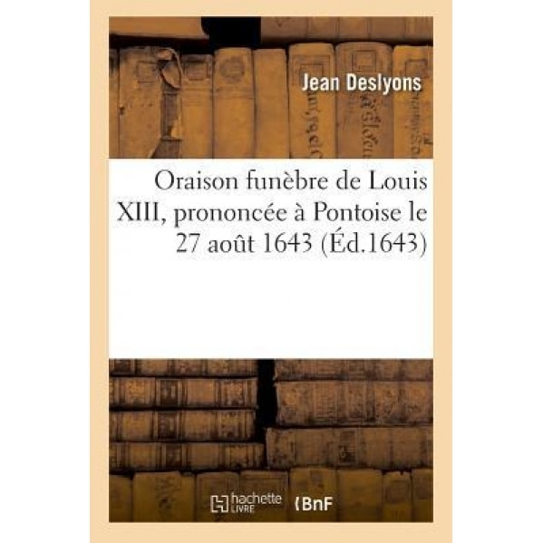 Oraison Funebre de Louis XIII, Prononcee a Pontoise Le 27 Aout 1643, Par Jean Des Lyons = Oraison Funa]bre de Louis XIII, Prononca(c)E a Pontoise Le 2, Jean Deslyons (Author)