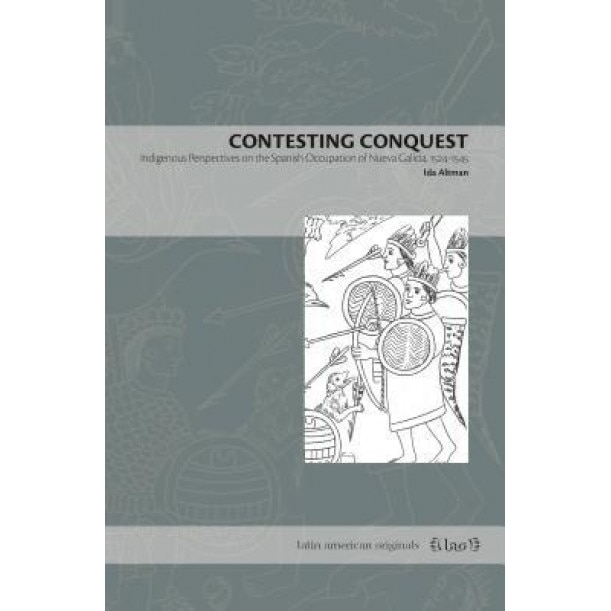 Contesting Conquest: Indigenous Perspectives on the Spanish Occupation of Nueva Galicia, 1524-1545, Ida Altman (Author)