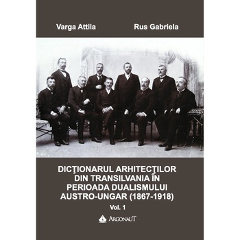 Dictionarul arhitectilor din Transilvania in perioada dualismului austro-ungar (1867-1918). Vol. I Dictionarul arhitectilor din Transilvania in perioada dualismului austro-ungar (1867-1918). Vol. I