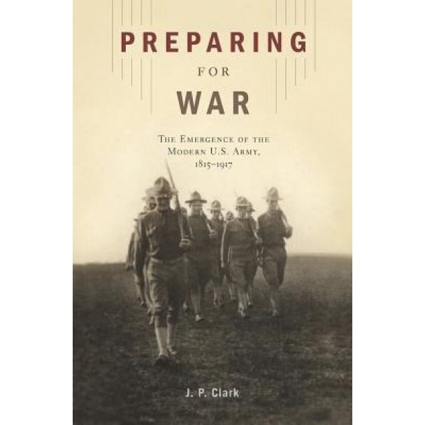 Preparing for War: The Emergence of the Modern U.S. Army, 1815-1917, J. P. Clark (Author)