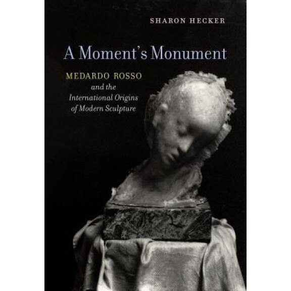 A Moment's Monument: Medardo Rosso and the International Origins of Modern Sculpture, Sharon Hecker (Author)