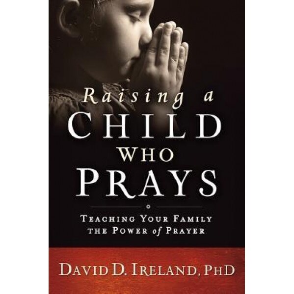 Raising a Child Who Prays: Teaching Your Family the Power of Prayer, David D. Ireland (Author)