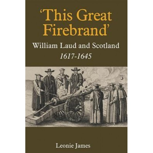 'This Great Firebrand': William Laud and Scotland, 1617-1645, Leonie James (Author)