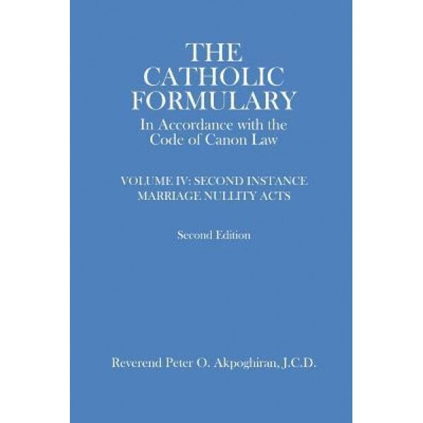 The Catholic Formulary in Accordance with the Code of Canon Law: Volume 4: Second Instance Marriage Nullity Acts, Rev Peter O. Akpoghiran (Author)